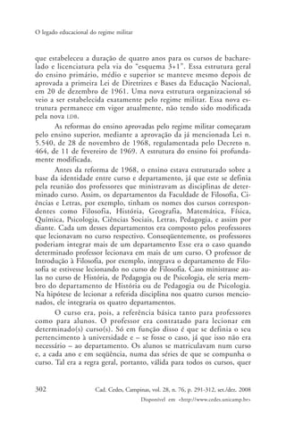 302 Cad. Cedes, Campinas, vol. 28, n. 76, p. 291-312, set./dez. 2008
Disponível em <http://www.cedes.unicamp.br>
O legado educacional do regime militar
que estabeleceu a duração de quatro anos para os cursos de bachare-
lado e licenciatura pela via do “esquema 3+1”. Essa estrutura geral
do ensino primário, médio e superior se manteve mesmo depois de
aprovada a primeira Lei de Diretrizes e Bases da Educação Nacional,
em 20 de dezembro de 1961. Uma nova estrutura organizacional só
veio a ser estabelecida exatamente pelo regime militar. Essa nova es-
trutura permanece em vigor atualmente, não tendo sido modificada
pela nova LDB.
As reformas do ensino aprovadas pelo regime militar começaram
pelo ensino superior, mediante a aprovação da já mencionada Lei n.
5.540, de 28 de novembro de 1968, regulamentada pelo Decreto n.
464, de 11 de fevereiro de 1969. A estrutura do ensino foi profunda-
mente modificada.
Antes da reforma de 1968, o ensino estava estruturado sobre a
base da identidade entre curso e departamento, já que este se definia
pela reunião dos professores que ministravam as disciplinas de deter-
minado curso. Assim, os departamentos da Faculdade de Filosofia, Ci-
ências e Letras, por exemplo, tinham os nomes dos cursos correspon-
dentes como Filosofia, História, Geografia, Matemática, Física,
Química, Psicologia, Ciências Sociais, Letras, Pedagogia, e assim por
diante. Cada um desses departamentos era composto pelos professores
que lecionavam no curso respectivo. Conseqüentemente, os professores
poderiam integrar mais de um departamento Esse era o caso quando
determinado professor lecionava em mais de um curso. O professor de
Introdução à Filosofia, por exemplo, integrava o departamento de Filo-
sofia se estivesse lecionando no curso de Filosofia. Caso ministrasse au-
las no curso de História, de Pedagogia ou de Psicologia, ele seria mem-
bro do departamento de História ou de Pedagogia ou de Psicologia.
Na hipótese de lecionar a referida disciplina nos quatro cursos mencio-
nados, ele integraria os quatro departamentos.
O curso era, pois, a referência básica tanto para professores
como para alunos. O professor era contratado para lecionar em
determinado(s) curso(s). Só em função disso é que se definia o seu
pertencimento à universidade e – se fosse o caso, já que isso não era
necessário – ao departamento. Os alunos se matriculavam num curso
e, a cada ano e em seqüência, numa das séries de que se compunha o
curso. Tal era a regra geral, portanto, válida para todos os cursos, quer
Cad76_04ARTIGOS.pmd 1/4/2009, 09:58302
 