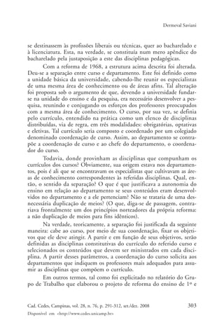 303Cad. Cedes, Campinas, vol. 28, n. 76, p. 291-312, set./dez. 2008
Disponível em <http://www.cedes.unicamp.br>
Dermeval Saviani
se destinassem às profissões liberais ou técnicas, quer ao bacharelado e
à licenciatura. Esta, na verdade, se constituía num mero apêndice do
bacharelado pela justaposição a este das disciplinas pedagógicas.
Com a reforma de 1968, a estrutura acima descrita foi alterada.
Deu-se a separação entre curso e departamento. Este foi definido como
a unidade básica da universidade, cabendo-lhe reunir os especialistas
de uma mesma área de conhecimento ou de áreas afins. Tal alteração
foi proposta sob o argumento de que, devendo a universidade fundar-
se na unidade do ensino e da pesquisa, era necessário desenvolver a pes-
quisa, reunindo e conjugando os esforços dos professores preocupados
com a mesma área de conhecimento. O curso, por sua vez, se definia
pelo currículo, entendido na prática como um elenco de disciplinas
distribuídas, via de regra, em três modalidades: obrigatórias, optativas
e eletivas. Tal currículo seria composto e coordenado por um colegiado
denominado coordenação de curso. Assim, ao departamento se contra-
põe a coordenação de curso e ao chefe do departamento, o coordena-
dor do curso.
Todavia, donde provinham as disciplinas que compunham os
currículos dos cursos? Obviamente, sua origem estava nos departamen-
tos, pois é ali que se encontravam os especialistas que cultivavam as áre-
as de conhecimento correspondentes às referidas disciplinas. Qual, en-
tão, o sentido da separação? O que é que justificava a autonomia do
ensino em relação ao departamento se seus conteúdos eram desenvol-
vidos no departamento e a ele pertenciam? Não se trataria de uma des-
necessária duplicação de meios? (O que, diga-se de passagem, contra-
riava frontalmente um dos princípios norteadores da própria reforma:
a não duplicação de meios para fins idênticos).
Na verdade, teoricamente, a separação foi justificada da seguinte
maneira: cabe ao curso, por meio de sua coordenação, fixar os objeti-
vos que ele deve atingir. A partir e em função de seus objetivos, serão
definidas as disciplinas constitutivas do currículo do referido curso e
selecionados os conteúdos que devem ser ministrados em cada disci-
plina. A partir desses parâmetros, a coordenação do curso solicita aos
departamentos que indiquem os professores mais adequados para assu-
mir as disciplinas que compõem o currículo.
Em outros termos, tal como foi explicitado no relatório do Gru-
po de Trabalho que elaborou o projeto de reforma do ensino de 1º e
Cad76_04ARTIGOS.pmd 1/4/2009, 09:58303
 
