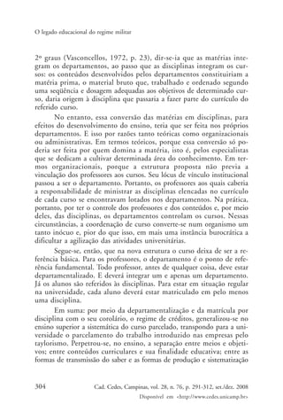 304 Cad. Cedes, Campinas, vol. 28, n. 76, p. 291-312, set./dez. 2008
Disponível em <http://www.cedes.unicamp.br>
O legado educacional do regime militar
2º graus (Vasconcellos, 1972, p. 23), dir-se-ia que as matérias inte-
gram os departamentos, ao passo que as disciplinas integram os cur-
sos: os conteúdos desenvolvidos pelos departamentos constituiriam a
matéria prima, o material bruto que, trabalhado e ordenado segundo
uma seqüência e dosagem adequadas aos objetivos de determinado cur-
so, daria origem à disciplina que passaria a fazer parte do currículo do
referido curso.
No entanto, essa conversão das matérias em disciplinas, para
efeitos do desenvolvimento do ensino, teria que ser feita nos próprios
departamentos. E isso por razões tanto teóricas como organizacionais
ou administrativas. Em termos teóricos, porque essa conversão só po-
deria ser feita por quem domina a matéria, isto é, pelos especialistas
que se dedicam a cultivar determinada área do conhecimento. Em ter-
mos organizacionais, porque a estrutura proposta não previa a
vinculação dos professores aos cursos. Seu lócus de vínculo institucional
passou a ser o departamento. Portanto, os professores aos quais caberia
a responsabilidade de ministrar as disciplinas elencadas no currículo
de cada curso se encontravam lotados nos departamentos. Na prática,
portanto, por ter o controle dos professores e dos conteúdos e, por meio
deles, das disciplinas, os departamentos controlam os cursos. Nessas
circunstâncias, a coordenação de curso converte-se num organismo um
tanto inócuo e, pior do que isso, em mais uma instância burocrática a
dificultar a agilização das atividades universitárias.
Segue-se, então, que na nova estrutura o curso deixa de ser a re-
ferência básica. Para os professores, o departamento é o ponto de refe-
rência fundamental. Todo professor, antes de qualquer coisa, deve estar
departamentalizado. E deverá integrar um e apenas um departamento.
Já os alunos são referidos às disciplinas. Para estar em situação regular
na universidade, cada aluno deverá estar matriculado em pelo menos
uma disciplina.
Em suma: por meio da departamentalização e da matrícula por
disciplina com o seu corolário, o regime de créditos, generalizou-se no
ensino superior a sistemática do curso parcelado, transpondo para a uni-
versidade o parcelamento do trabalho introduzido nas empresas pelo
taylorismo. Perpetrou-se, no ensino, a separação entre meios e objeti-
vos; entre conteúdos curriculares e sua finalidade educativa; entre as
formas de transmissão do saber e as formas de produção e sistematização
Cad76_04ARTIGOS.pmd 1/4/2009, 09:58304
 