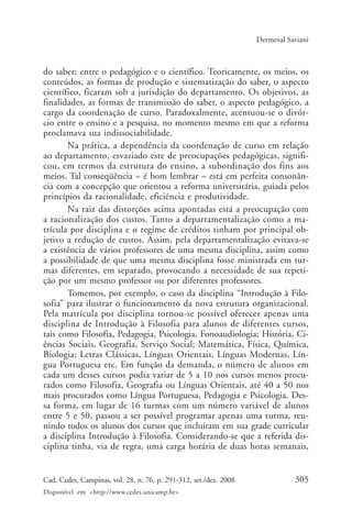 305Cad. Cedes, Campinas, vol. 28, n. 76, p. 291-312, set./dez. 2008
Disponível em <http://www.cedes.unicamp.br>
Dermeval Saviani
do saber; entre o pedagógico e o científico. Teoricamente, os meios, os
conteúdos, as formas de produção e sistematização do saber, o aspecto
científico, ficaram sob a jurisdição do departamento. Os objetivos, as
finalidades, as formas de transmissão do saber, o aspecto pedagógico, a
cargo da coordenação de curso. Paradoxalmente, acentuou-se o divór-
cio entre o ensino e a pesquisa, no momento mesmo em que a reforma
proclamava sua indissociabilidade.
Na prática, a dependência da coordenação de curso em relação
ao departamento, esvaziado este de preocupações pedagógicas, signifi-
cou, em termos da estrutura do ensino, a subordinação dos fins aos
meios. Tal conseqüência – é bom lembrar – está em perfeita consonân-
cia com a concepção que orientou a reforma universitária, guiada pelos
princípios da racionalidade, eficiência e produtividade.
Na raiz das distorções acima apontadas está a preocupação com
a racionalização dos custos. Tanto a departamentalização como a ma-
trícula por disciplina e o regime de créditos tinham por principal ob-
jetivo a redução de custos. Assim, pela departamentalização evitava-se
a existência de vários professores de uma mesma disciplina, assim como
a possibilidade de que uma mesma disciplina fosse ministrada em tur-
mas diferentes, em separado, provocando a necessidade de sua repeti-
ção por um mesmo professor ou por diferentes professores.
Tomemos, por exemplo, o caso da disciplina “Introdução à Filo-
sofia” para ilustrar o funcionamento da nova estrutura organizacional.
Pela matrícula por disciplina tornou-se possível oferecer apenas uma
disciplina de Introdução à Filosofia para alunos de diferentes cursos,
tais como Filosofia, Pedagogia, Psicologia, Fonoaudiologia; História, Ci-
ências Sociais, Geografia, Serviço Social; Matemática, Física, Química,
Biologia; Letras Clássicas, Línguas Orientais, Línguas Modernas, Lín-
gua Portuguesa etc. Em função da demanda, o número de alunos em
cada um desses cursos podia variar de 5 a 10 nos cursos menos procu-
rados como Filosofia, Geografia ou Línguas Orientais, até 40 a 50 nos
mais procurados como Língua Portuguesa, Pedagogia e Psicologia. Des-
sa forma, em lugar de 16 turmas com um número variável de alunos
entre 5 e 50, passou a ser possível programar apenas uma turma, reu-
nindo todos os alunos dos cursos que incluíram em sua grade curricular
a disciplina Introdução à Filosofia. Considerando-se que a referida dis-
ciplina tinha, via de regra, uma carga horária de duas horas semanais,
Cad76_04ARTIGOS.pmd 1/4/2009, 09:58305
 
