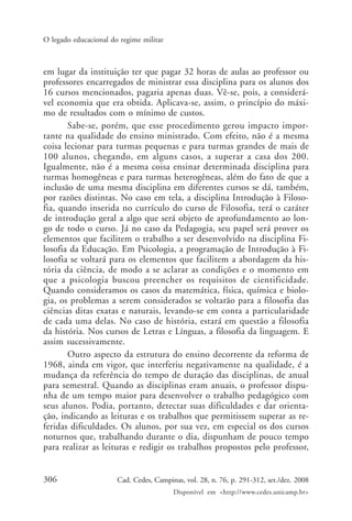 306 Cad. Cedes, Campinas, vol. 28, n. 76, p. 291-312, set./dez. 2008
Disponível em <http://www.cedes.unicamp.br>
O legado educacional do regime militar
em lugar da instituição ter que pagar 32 horas de aulas ao professor ou
professores encarregados de ministrar essa disciplina para os alunos dos
16 cursos mencionados, pagaria apenas duas. Vê-se, pois, a considerá-
vel economia que era obtida. Aplicava-se, assim, o princípio do máxi-
mo de resultados com o mínimo de custos.
Sabe-se, porém, que esse procedimento gerou impacto impor-
tante na qualidade do ensino ministrado. Com efeito, não é a mesma
coisa lecionar para turmas pequenas e para turmas grandes de mais de
100 alunos, chegando, em alguns casos, a superar a casa dos 200.
Igualmente, não é a mesma coisa ensinar determinada disciplina para
turmas homogêneas e para turmas heterogêneas, além do fato de que a
inclusão de uma mesma disciplina em diferentes cursos se dá, também,
por razões distintas. No caso em tela, a disciplina Introdução à Filoso-
fia, quando inserida no currículo do curso de Filosofia, terá o caráter
de introdução geral a algo que será objeto de aprofundamento ao lon-
go de todo o curso. Já no caso da Pedagogia, seu papel será prover os
elementos que facilitem o trabalho a ser desenvolvido na disciplina Fi-
losofia da Educação. Em Psicologia, a programação de Introdução à Fi-
losofia se voltará para os elementos que facilitem a abordagem da his-
tória da ciência, de modo a se aclarar as condições e o momento em
que a psicologia buscou preencher os requisitos de cientificidade.
Quando consideramos os casos da matemática, física, química e biolo-
gia, os problemas a serem considerados se voltarão para a filosofia das
ciências ditas exatas e naturais, levando-se em conta a particularidade
de cada uma delas. No caso de história, estará em questão a filosofia
da história. Nos cursos de Letras e Línguas, a filosofia da linguagem. E
assim sucessivamente.
Outro aspecto da estrutura do ensino decorrente da reforma de
1968, ainda em vigor, que interferiu negativamente na qualidade, é a
mudança da referência do tempo de duração das disciplinas, de anual
para semestral. Quando as disciplinas eram anuais, o professor dispu-
nha de um tempo maior para desenvolver o trabalho pedagógico com
seus alunos. Podia, portanto, detectar suas dificuldades e dar orienta-
ção, indicando as leituras e os trabalhos que permitissem superar as re-
feridas dificuldades. Os alunos, por sua vez, em especial os dos cursos
noturnos que, trabalhando durante o dia, dispunham de pouco tempo
para realizar as leituras e redigir os trabalhos propostos pelo professor,
Cad76_04ARTIGOS.pmd 1/4/2009, 09:58306
 