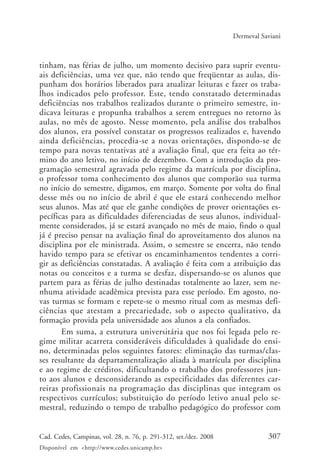 307Cad. Cedes, Campinas, vol. 28, n. 76, p. 291-312, set./dez. 2008
Disponível em <http://www.cedes.unicamp.br>
Dermeval Saviani
tinham, nas férias de julho, um momento decisivo para suprir eventu-
ais deficiências, uma vez que, não tendo que freqüentar as aulas, dis-
punham dos horários liberados para atualizar leituras e fazer os traba-
lhos indicados pelo professor. Este, tendo constatado determinadas
deficiências nos trabalhos realizados durante o primeiro semestre, in-
dicava leituras e propunha trabalhos a serem entregues no retorno às
aulas, no mês de agosto. Nesse momento, pela análise dos trabalhos
dos alunos, era possível constatar os progressos realizados e, havendo
ainda deficiências, procedia-se a novas orientações, dispondo-se de
tempo para novas tentativas até a avaliação final, que era feita ao tér-
mino do ano letivo, no início de dezembro. Com a introdução da pro-
gramação semestral agravada pelo regime da matrícula por disciplina,
o professor toma conhecimento dos alunos que comporão sua turma
no início do semestre, digamos, em março. Somente por volta do final
desse mês ou no início de abril é que ele estará conhecendo melhor
seus alunos. Mas até que ele ganhe condições de prover orientações es-
pecíficas para as dificuldades diferenciadas de seus alunos, individual-
mente considerados, já se estará avançado no mês de maio, findo o qual
já é preciso pensar na avaliação final do aproveitamento dos alunos na
disciplina por ele ministrada. Assim, o semestre se encerra, não tendo
havido tempo para se efetivar os encaminhamentos tendentes a corri-
gir as deficiências constatadas. A avaliação é feita com a atribuição das
notas ou conceitos e a turma se desfaz, dispersando-se os alunos que
partem para as férias de julho destinadas totalmente ao lazer, sem ne-
nhuma atividade acadêmica prevista para esse período. Em agosto, no-
vas turmas se formam e repete-se o mesmo ritual com as mesmas defi-
ciências que atestam a precariedade, sob o aspecto qualitativo, da
formação provida pela universidade aos alunos a ela confiados.
Em suma, a estrutura universitária que nos foi legada pelo re-
gime militar acarreta consideráveis dificuldades à qualidade do ensi-
no, determinadas pelos seguintes fatores: eliminação das turmas/clas-
ses resultante da departamentalização aliada à matrícula por disciplina
e ao regime de créditos, dificultando o trabalho dos professores jun-
to aos alunos e desconsiderando as especificidades das diferentes car-
reiras profissionais na programação das disciplinas que integram os
respectivos currículos; substituição do período letivo anual pelo se-
mestral, reduzindo o tempo de trabalho pedagógico do professor com
Cad76_04ARTIGOS.pmd 1/4/2009, 09:58307
 