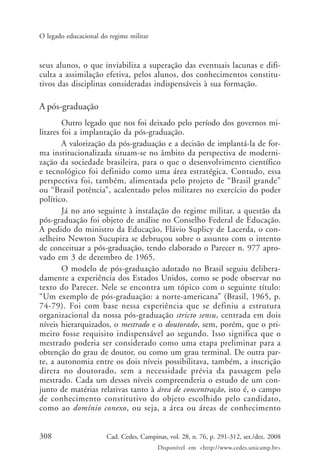 308 Cad. Cedes, Campinas, vol. 28, n. 76, p. 291-312, set./dez. 2008
Disponível em <http://www.cedes.unicamp.br>
O legado educacional do regime militar
seus alunos, o que inviabiliza a superação das eventuais lacunas e difi-
culta a assimilação efetiva, pelos alunos, dos conhecimentos constitu-
tivos das disciplinas consideradas indispensáveis à sua formação.
A pós-graduação
Outro legado que nos foi deixado pelo período dos governos mi-
litares foi a implantação da pós-graduação.
A valorização da pós-graduação e a decisão de implantá-la de for-
ma institucionalizada situam-se no âmbito da perspectiva de moderni-
zação da sociedade brasileira, para o que o desenvolvimento científico
e tecnológico foi definido como uma área estratégica. Contudo, essa
perspectiva foi, também, alimentada pelo projeto de “Brasil grande”
ou “Brasil potência”, acalentado pelos militares no exercício do poder
político.
Já no ano seguinte à instalação do regime militar, a questão da
pós-graduação foi objeto de análise no Conselho Federal de Educação.
A pedido do ministro da Educação, Flávio Suplicy de Lacerda, o con-
selheiro Newton Sucupira se debruçou sobre o assunto com o intento
de conceituar a pós-graduação, tendo elaborado o Parecer n. 977 apro-
vado em 3 de dezembro de 1965.
O modelo de pós-graduação adotado no Brasil seguiu delibera-
damente a experiência dos Estados Unidos, como se pode observar no
texto do Parecer. Nele se encontra um tópico com o seguinte título:
“Um exemplo de pós-graduação: a norte-americana” (Brasil, 1965, p.
74-79). Foi com base nessa experiência que se definiu a estrutura
organizacional da nossa pós-graduação stricto sensu, centrada em dois
níveis hierarquizados, o mestrado e o doutorado, sem, porém, que o pri-
meiro fosse requisito indispensável ao segundo. Isso significa que o
mestrado poderia ser considerado como uma etapa preliminar para a
obtenção do grau de doutor, ou como um grau terminal. De outra par-
te, a autonomia entre os dois níveis possibilitava, também, a inscrição
direta no doutorado, sem a necessidade prévia da passagem pelo
mestrado. Cada um desses níveis compreenderia o estudo de um con-
junto de matérias relativas tanto à área de concentração, isto é, o campo
de conhecimento constitutivo do objeto escolhido pelo candidato,
como ao domínio conexo, ou seja, a área ou áreas de conhecimento
Cad76_04ARTIGOS.pmd 1/4/2009, 09:58308
 