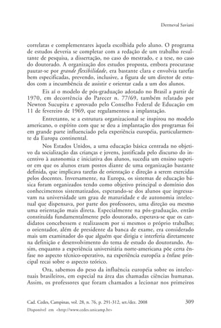 309Cad. Cedes, Campinas, vol. 28, n. 76, p. 291-312, set./dez. 2008
Disponível em <http://www.cedes.unicamp.br>
Dermeval Saviani
correlatas e complementares àquela escolhida pelo aluno. O programa
de estudos deveria se completar com a redação de um trabalho resul-
tante de pesquisa, a dissertação, no caso do mestrado, e a tese, no caso
do doutorado. A organização dos estudos proposta, embora procurasse
pautar-se por grande flexibilidade, era bastante clara e envolvia tarefas
bem especificadas, prevendo, inclusive, a figura de um diretor de estu-
dos com a incumbência de assistir e orientar cada a um dos alunos.
Eis aí o modelo de pós-graduação adotado no Brasil a partir de
1970, em decorrência do Parecer n. 77/69, também relatado por
Newton Sucupira e aprovado pelo Conselho Federal de Educação em
11 de fevereiro de 1969, que regulamentou a implantação.
Entretanto, se a estrutura organizacional se inspirou no modelo
americano, o espírito com que se deu a implantação dos programas foi
em grande parte influenciado pela experiência européia, particularmen-
te da Europa continental.
Nos Estados Unidos, a uma educação básica centrada no objeti-
vo da socialização das crianças e jovens, justificada pelo discurso do in-
centivo à autonomia e iniciativa dos alunos, sucedia um ensino superi-
or em que os alunos eram postos diante de uma organização bastante
definida, que implicava tarefas de orientação e direção a serem exercidas
pelos docentes. Inversamente, na Europa, os sistemas de educação bá-
sica foram organizados tendo como objetivo principal o domínio dos
conhecimentos sistematizados, esperando-se dos alunos que ingressa-
vam na universidade um grau de maturidade e de autonomia intelec-
tual que dispensava, por parte dos professores, uma direção ou mesmo
uma orientação mais direta. Especialmente na pós-graduação, então
constituída fundamentalmente pelo doutorado, esperava-se que os can-
didatos concebessem e realizassem por si mesmos o próprio trabalho;
o orientador, além de presidente da banca de exame, era considerado
mais um examinador do que alguém que dirigia e interferia diretamente
na definição e desenvolvimento do tema de estudo do doutorando. As-
sim, enquanto a experiência universitária norte-americana põe certa ên-
fase no aspecto técnico-operativo, na experiência européia a ênfase prin-
cipal recai sobre o aspecto teórico.
Ora, sabemos do peso da influência européia sobre os intelec-
tuais brasileiros, em especial na área das chamadas ciências humanas.
Assim, os professores que foram chamados a lecionar nos primeiros
Cad76_04ARTIGOS.pmd 1/4/2009, 09:58309
 