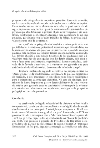 310 Cad. Cedes, Campinas, vol. 28, n. 76, p. 291-312, set./dez. 2008
Disponível em <http://www.cedes.unicamp.br>
O legado educacional do regime militar
programas de pós-graduação no país ou possuíam formação européia,
ou haviam se formado dentro do espírito das universidades européias.
Desse modo, ao receber os alunos no mestrado, os professores, via de
regra, supunham um razoável grau de autonomia dos mestrandos, es-
perando que eles definissem o próprio objeto de investigação e, ato con-
tínuo, escolhessem o orientador adequado para acompanhá-lo em sua
pesquisa, que deveria resultar num trabalho de fôlego, na prática equi-
valente a uma tese de doutorado.
A experiência de pós-graduação brasileira resultou, pois, dessa du-
pla influência: o modelo organizacional americano que foi articulado, no
funcionamento efetivo do processo formativo, com o modelo europeu
pautado pela exigência do trabalho teórico autonomamente conduzido.
Daí termos chegado a um modelo brasileiro de pós-graduação, sem dú-
vida bem mais rico do que aqueles que lhe deram origem, pois promo-
veu a fusão entre uma estrutura organizacional bastante articulada, deri-
vada da influência americana, e o empenho em garantir um grau
satisfatório de densidade teórica, decorrente da influência européia.
Embora implantada segundo o espírito do projeto militar do
“Brasil grande” e da modernização integradora do país ao capitalismo
de mercado, a pós-graduação se constituiu num espaço privilegiado
para o incremento da produção científica. No caso da educação, con-
tribuiu de forma importante para o desenvolvimento de uma tendên-
cia crítica que, gerando estudos consistentes a contrapelo da orienta-
ção dominante, alimentou um movimento emergente de propostas
pedagógicas contra-hegemônicas.
Conclusão
A persistência do legado educacional da ditadura militar resulta
compreensível, tendo em vista os problemas e ambigüidades da transi-
ção democrática em nosso país. A transição que se operou no Brasil teve
início com a “distensão lenta, gradual e segura” formulada em 1974 no
governo Geisel; e prosseguiu com a “abertura democrática” a partir de
1979 no governo Figueiredo, desembocando na “Nova República”,
em 1985, que guindou à posição de Presidente da República o ex-
presidente do partido de sustentação do regime militar. A “transição
democrática” se fez, pois, segundo a estratégia da conciliação pelo alto,
Cad76_04ARTIGOS.pmd 1/4/2009, 09:58310
 