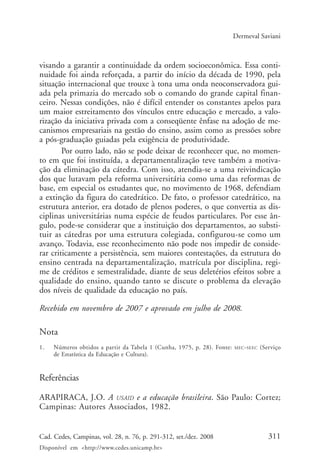 311Cad. Cedes, Campinas, vol. 28, n. 76, p. 291-312, set./dez. 2008
Disponível em <http://www.cedes.unicamp.br>
Dermeval Saviani
visando a garantir a continuidade da ordem socioeconômica. Essa conti-
nuidade foi ainda reforçada, a partir do início da década de 1990, pela
situação internacional que trouxe à tona uma onda neoconservadora gui-
ada pela primazia do mercado sob o comando do grande capital finan-
ceiro. Nessas condições, não é difícil entender os constantes apelos para
um maior estreitamento dos vínculos entre educação e mercado, a valo-
rização da iniciativa privada com a conseqüente ênfase na adoção de me-
canismos empresariais na gestão do ensino, assim como as pressões sobre
a pós-graduação guiadas pela exigência de produtividade.
Por outro lado, não se pode deixar de reconhecer que, no momen-
to em que foi instituída, a departamentalização teve também a motiva-
ção da eliminação da cátedra. Com isso, atendia-se a uma reivindicação
dos que lutavam pela reforma universitária como uma das reformas de
base, em especial os estudantes que, no movimento de 1968, defendiam
a extinção da figura do catedrático. De fato, o professor catedrático, na
estrutura anterior, era dotado de plenos poderes, o que convertia as dis-
ciplinas universitárias numa espécie de feudos particulares. Por esse ân-
gulo, pode-se considerar que a instituição dos departamentos, ao substi-
tuir as cátedras por uma estrutura colegiada, configurou-se como um
avanço. Todavia, esse reconhecimento não pode nos impedir de conside-
rar criticamente a persistência, sem maiores contestações, da estrutura do
ensino centrada na departamentalização, matrícula por disciplina, regi-
me de créditos e semestralidade, diante de seus deletérios efeitos sobre a
qualidade do ensino, quando tanto se discute o problema da elevação
dos níveis de qualidade da educação no país.
Recebido em novembro de 2007 e aprovado em julho de 2008.
Nota
1. Números obtidos a partir da Tabela 1 (Cunha, 1975, p. 28). Fonte: MEC-SEEC (Serviço
de Estatística da Educação e Cultura).
Referências
ARAPIRACA, J.O. A USAID e a educação brasileira. São Paulo: Cortez;
Campinas: Autores Associados, 1982.
Cad76_04ARTIGOS.pmd 1/4/2009, 09:58311
 