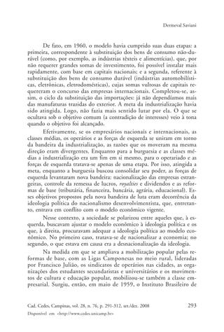293Cad. Cedes, Campinas, vol. 28, n. 76, p. 291-312, set./dez. 2008
Disponível em <http://www.cedes.unicamp.br>
Dermeval Saviani
De fato, em 1960, o modelo havia cumprido suas duas etapas: a
primeira, correspondente à substituição dos bens de consumo não-du-
rável (como, por exemplo, as indústrias têxteis e alimentícias), que, por
não requerer grandes somas de investimento, foi possível instalar mais
rapidamente, com base em capitais nacionais; e a segunda, referente à
substituição dos bens de consumo durável (indústrias automobilísti-
cas, eletrônicas, eletrodomésticas), cujas somas vultosas de capitais re-
quereram o concurso das empresas internacionais. Completou-se, as-
sim, o ciclo da substituição das importações: já não dependíamos mais
das manufaturas trazidas do exterior. A meta da industrialização havia
sido atingida. Logo, não fazia mais sentido lutar por ela. O que se
ocultava sob o objetivo comum (a contradição de interesses) veio à tona
quando o objetivo foi alcançado.
Efetivamente, se os empresários nacionais e internacionais, as
classes médias, os operários e as forças de esquerda se uniram em torno
da bandeira da industrialização, as razões que os moveram na mesma
direção eram divergentes. Enquanto para a burguesia e as classes mé-
dias a industrialização era um fim em si mesmo, para o operariado e as
forças de esquerda tratava-se apenas de uma etapa. Por isso, atingida a
meta, enquanto a burguesia buscou consolidar seu poder, as forças de
esquerda levantaram nova bandeira: nacionalização das empresas estran-
geiras, controle da remessa de lucros, royalties e dividendos e as refor-
mas de base (tributária, financeira, bancária, agrária, educacional). Es-
ses objetivos propostos pela nova bandeira de luta eram decorrência da
ideologia política do nacionalismo desenvolvimentista, que, entretan-
to, entrava em conflito com o modelo econômico vigente.
Nesse contexto, a sociedade se polarizou entre aqueles que, à es-
querda, buscavam ajustar o modelo econômico à ideologia política e os
que, à direita, procuravam adequar a ideologia política ao modelo eco-
nômico. No primeiro caso, tratava-se de nacionalizar a economia; no
segundo, o que estava em causa era a desnacionalização da ideologia.
Na medida em que se ampliava a mobilização popular pelas re-
formas de base, com as Ligas Camponesas no meio rural, lideradas
por Francisco Julião, os sindicatos de operários nas cidades, as orga-
nizações dos estudantes secundaristas e universitários e os movimen-
tos de cultura e educação popular, mobilizou-se também a classe em-
presarial. Surgiu, então, em maio de 1959, o Instituto Brasileiro de
Cad76_04ARTIGOS.pmd 1/4/2009, 09:58293
 