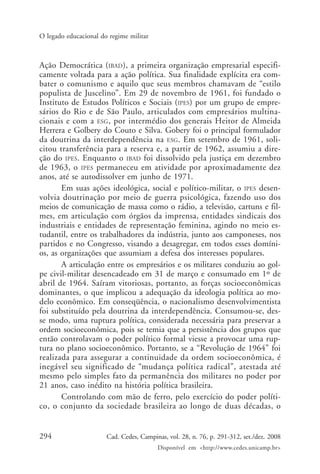 294 Cad. Cedes, Campinas, vol. 28, n. 76, p. 291-312, set./dez. 2008
Disponível em <http://www.cedes.unicamp.br>
O legado educacional do regime militar
Ação Democrática (IBAD), a primeira organização empresarial especifi-
camente voltada para a ação política. Sua finalidade explícita era com-
bater o comunismo e aquilo que seus membros chamavam de “estilo
populista de Juscelino”. Em 29 de novembro de 1961, foi fundado o
Instituto de Estudos Políticos e Sociais (IPES) por um grupo de empre-
sários do Rio e de São Paulo, articulados com empresários multina-
cionais e com a ESG, por intermédio dos generais Heitor de Almeida
Herrera e Golbery do Couto e Silva. Gobery foi o principal formulador
da doutrina da interdependência na ESG. Em setembro de 1961, soli-
citou transferência para a reserva e, a partir de 1962, assumiu a dire-
ção do IPES. Enquanto o IBAD foi dissolvido pela justiça em dezembro
de 1963, o IPES permaneceu em atividade por aproximadamente dez
anos, até se autodissolver em junho de 1971.
Em suas ações ideológica, social e político-militar, o IPES desen-
volvia doutrinação por meio de guerra psicológica, fazendo uso dos
meios de comunicação de massa como o rádio, a televisão, cartuns e fil-
mes, em articulação com órgãos da imprensa, entidades sindicais dos
industriais e entidades de representação feminina, agindo no meio es-
tudantil, entre os trabalhadores da indústria, junto aos camponeses, nos
partidos e no Congresso, visando a desagregar, em todos esses domíni-
os, as organizações que assumiam a defesa dos interesses populares.
A articulação entre os empresários e os militares conduziu ao gol-
pe civil-militar desencadeado em 31 de março e consumado em 1º de
abril de 1964. Saíram vitoriosas, portanto, as forças socioeconômicas
dominantes, o que implicou a adequação da ideologia política ao mo-
delo econômico. Em conseqüência, o nacionalismo desenvolvimentista
foi substituído pela doutrina da interdependência. Consumou-se, des-
se modo, uma ruptura política, considerada necessária para preservar a
ordem socioeconômica, pois se temia que a persistência dos grupos que
então controlavam o poder político formal viesse a provocar uma rup-
tura no plano socioeconômico. Portanto, se a “Revolução de 1964” foi
realizada para assegurar a continuidade da ordem socioeconômica, é
inegável seu significado de “mudança política radical”, atestada até
mesmo pelo simples fato da permanência dos militares no poder por
21 anos, caso inédito na história política brasileira.
Controlando com mão de ferro, pelo exercício do poder políti-
co, o conjunto da sociedade brasileira ao longo de duas décadas, o
Cad76_04ARTIGOS.pmd 1/4/2009, 09:58294
 