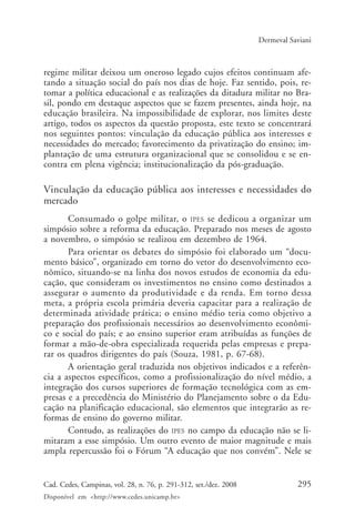 295Cad. Cedes, Campinas, vol. 28, n. 76, p. 291-312, set./dez. 2008
Disponível em <http://www.cedes.unicamp.br>
Dermeval Saviani
regime militar deixou um oneroso legado cujos efeitos continuam afe-
tando a situação social do país nos dias de hoje. Faz sentido, pois, re-
tomar a política educacional e as realizações da ditadura militar no Bra-
sil, pondo em destaque aspectos que se fazem presentes, ainda hoje, na
educação brasileira. Na impossibilidade de explorar, nos limites deste
artigo, todos os aspectos da questão proposta, este texto se concentrará
nos seguintes pontos: vinculação da educação pública aos interesses e
necessidades do mercado; favorecimento da privatização do ensino; im-
plantação de uma estrutura organizacional que se consolidou e se en-
contra em plena vigência; institucionalização da pós-graduação.
Vinculação da educação pública aos interesses e necessidades do
mercado
Consumado o golpe militar, o IPES se dedicou a organizar um
simpósio sobre a reforma da educação. Preparado nos meses de agosto
a novembro, o simpósio se realizou em dezembro de 1964.
Para orientar os debates do simpósio foi elaborado um “docu-
mento básico”, organizado em torno do vetor do desenvolvimento eco-
nômico, situando-se na linha dos novos estudos de economia da edu-
cação, que consideram os investimentos no ensino como destinados a
assegurar o aumento da produtividade e da renda. Em torno dessa
meta, a própria escola primária deveria capacitar para a realização de
determinada atividade prática; o ensino médio teria como objetivo a
preparação dos profissionais necessários ao desenvolvimento econômi-
co e social do país; e ao ensino superior eram atribuídas as funções de
formar a mão-de-obra especializada requerida pelas empresas e prepa-
rar os quadros dirigentes do país (Souza, 1981, p. 67-68).
A orientação geral traduzida nos objetivos indicados e a referên-
cia a aspectos específicos, como a profissionalização do nível médio, a
integração dos cursos superiores de formação tecnológica com as em-
presas e a precedência do Ministério do Planejamento sobre o da Edu-
cação na planificação educacional, são elementos que integrarão as re-
formas de ensino do governo militar.
Contudo, as realizações do IPES no campo da educação não se li-
mitaram a esse simpósio. Um outro evento de maior magnitude e mais
ampla repercussão foi o Fórum “A educação que nos convém”. Nele se
Cad76_04ARTIGOS.pmd 1/4/2009, 09:58295
 