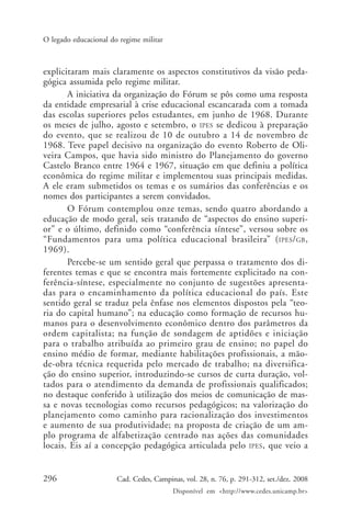 296 Cad. Cedes, Campinas, vol. 28, n. 76, p. 291-312, set./dez. 2008
Disponível em <http://www.cedes.unicamp.br>
O legado educacional do regime militar
explicitaram mais claramente os aspectos constitutivos da visão peda-
gógica assumida pelo regime militar.
A iniciativa da organização do Fórum se pôs como uma resposta
da entidade empresarial à crise educacional escancarada com a tomada
das escolas superiores pelos estudantes, em junho de 1968. Durante
os meses de julho, agosto e setembro, o IPES se dedicou à preparação
do evento, que se realizou de 10 de outubro a 14 de novembro de
1968. Teve papel decisivo na organização do evento Roberto de Oli-
veira Campos, que havia sido ministro do Planejamento do governo
Castelo Branco entre 1964 e 1967, situação em que definiu a política
econômica do regime militar e implementou suas principais medidas.
A ele eram submetidos os temas e os sumários das conferências e os
nomes dos participantes a serem convidados.
O Fórum contemplou onze temas, sendo quatro abordando a
educação de modo geral, seis tratando de “aspectos do ensino superi-
or” e o último, definido como “conferência síntese”, versou sobre os
“Fundamentos para uma política educacional brasileira” (IPES/GB,
1969).
Percebe-se um sentido geral que perpassa o tratamento dos di-
ferentes temas e que se encontra mais fortemente explicitado na con-
ferência-síntese, especialmente no conjunto de sugestões apresenta-
das para o encaminhamento da política educacional do país. Este
sentido geral se traduz pela ênfase nos elementos dispostos pela “teo-
ria do capital humano”; na educação como formação de recursos hu-
manos para o desenvolvimento econômico dentro dos parâmetros da
ordem capitalista; na função de sondagem de aptidões e iniciação
para o trabalho atribuída ao primeiro grau de ensino; no papel do
ensino médio de formar, mediante habilitações profissionais, a mão-
de-obra técnica requerida pelo mercado de trabalho; na diversifica-
ção do ensino superior, introduzindo-se cursos de curta duração, vol-
tados para o atendimento da demanda de profissionais qualificados;
no destaque conferido à utilização dos meios de comunicação de mas-
sa e novas tecnologias como recursos pedagógicos; na valorização do
planejamento como caminho para racionalização dos investimentos
e aumento de sua produtividade; na proposta de criação de um am-
plo programa de alfabetização centrado nas ações das comunidades
locais. Eis aí a concepção pedagógica articulada pelo IPES, que veio a
Cad76_04ARTIGOS.pmd 1/4/2009, 09:58296
 