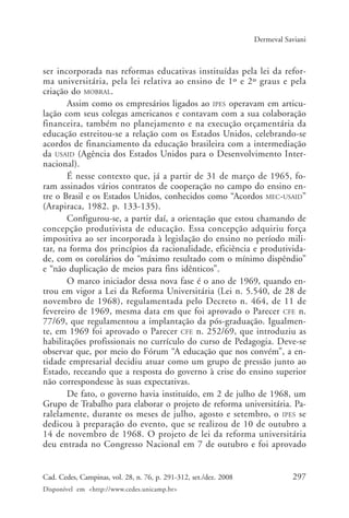 297Cad. Cedes, Campinas, vol. 28, n. 76, p. 291-312, set./dez. 2008
Disponível em <http://www.cedes.unicamp.br>
Dermeval Saviani
ser incorporada nas reformas educativas instituídas pela lei da refor-
ma universitária, pela lei relativa ao ensino de 1º e 2º graus e pela
criação do MOBRAL.
Assim como os empresários ligados ao IPES operavam em articu-
lação com seus colegas americanos e contavam com a sua colaboração
financeira, também no planejamento e na execução orçamentária da
educação estreitou-se a relação com os Estados Unidos, celebrando-se
acordos de financiamento da educação brasileira com a intermediação
da USAID (Agência dos Estados Unidos para o Desenvolvimento Inter-
nacional).
É nesse contexto que, já a partir de 31 de março de 1965, fo-
ram assinados vários contratos de cooperação no campo do ensino en-
tre o Brasil e os Estados Unidos, conhecidos como “Acordos MEC-USAID”
(Arapiraca, 1982. p. 133-135).
Configurou-se, a partir daí, a orientação que estou chamando de
concepção produtivista de educação. Essa concepção adquiriu força
impositiva ao ser incorporada à legislação do ensino no período mili-
tar, na forma dos princípios da racionalidade, eficiência e produtivida-
de, com os corolários do “máximo resultado com o mínimo dispêndio”
e “não duplicação de meios para fins idênticos”.
O marco iniciador dessa nova fase é o ano de 1969, quando en-
trou em vigor a Lei da Reforma Universitária (Lei n. 5.540, de 28 de
novembro de 1968), regulamentada pelo Decreto n. 464, de 11 de
fevereiro de 1969, mesma data em que foi aprovado o Parecer CFE n.
77/69, que regulamentou a implantação da pós-graduação. Igualmen-
te, em 1969 foi aprovado o Parecer CFE n. 252/69, que introduziu as
habilitações profissionais no currículo do curso de Pedagogia. Deve-se
observar que, por meio do Fórum “A educação que nos convém”, a en-
tidade empresarial decidiu atuar como um grupo de pressão junto ao
Estado, receando que a resposta do governo à crise do ensino superior
não correspondesse às suas expectativas.
De fato, o governo havia instituído, em 2 de julho de 1968, um
Grupo de Trabalho para elaborar o projeto de reforma universitária. Pa-
ralelamente, durante os meses de julho, agosto e setembro, o IPES se
dedicou à preparação do evento, que se realizou de 10 de outubro a
14 de novembro de 1968. O projeto de lei da reforma universitária
deu entrada no Congresso Nacional em 7 de outubro e foi aprovado
Cad76_04ARTIGOS.pmd 1/4/2009, 09:58297
 