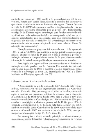 298 Cad. Cedes, Campinas, vol. 28, n. 76, p. 291-312, set./dez. 2008
Disponível em <http://www.cedes.unicamp.br>
O legado educacional do regime militar
em 6 de novembro de 1968, sendo a lei promulgada em 28 de no-
vembro, porém com vários vetos, fazendo a assepsia dos dispositivos
que não se coadunavam com os interesses do regime. Com o Decreto
n. 464, de 11/02/1969, ajustou-se melhor a implantação da reforma
aos desígnios do regime instaurado pelo golpe de 1964. Efetivamente,
o artigo 2º do Decreto negava autorização para funcionamento de uni-
versidade ou estabelecimento isolado, mesmo quando satisfeitos os re-
quisitos estabelecidos para sua criação, caso não correspondessem às
exigências do mercado de trabalho. Tal determinação encontra-se em
consonância com as recomendações do IPES enunciadas no fórum “A
educação que nos convém”.
Completando esse processo, foi aprovada, em 11 de agosto de
1971, a Lei n. 5.692/71, que unificou o antigo primário com o antigo
ginásio, criando o curso de 1º grau de 8 anos e instituiu a profissio-
nalização universal e compulsória no ensino de 2º grau, visando atender
à formação de mão-de-obra qualificada para o mercado de trabalho.
Esse legado do regime militar consubstanciou-se na institucio-
nalização da visão produtivista de educação. Esta resistiu às críticas de
que foi alvo nos anos de 1980 e mantém-se como hegemônica, tendo
orientado a elaboração da nova LDB, promulgada em 1996, e o Plano
Nacional de Educação, aprovado em 2001.
O favorecimento à privatização do ensino
A Constituição de 24 de janeiro de 1967, baixada pelo regime
militar, eliminou a vinculação orçamentária constante das Constitui-
ções de 1934 e de 1946, que obrigava a União, os estados e os muni-
cípios a destinar um percentual mínimo de recursos para a educação.
A Constituição de 1934 havia fixado 10% para a União e 20% para
estados e municípios; a Constituição de 1946 manteve os 20% para
estados e municípios e elevou o percentual da União para 12%. A
Emenda Constitucional n. 1, baixada pela Junta Militar em 1969,
também conhecida como Constituição de 1969 porque redefiniu todo
o texto da Carta de 1967, restabeleceu a vinculação de 20%, mas ape-
nas para os municípios (artigo 15, § 3º, alínea f).
Em consequência da exclusão do princípio da vinculação orça-
mentária, o governo federal foi reduzindo progressivamente os recursos
Cad76_04ARTIGOS.pmd 1/4/2009, 09:58298
 