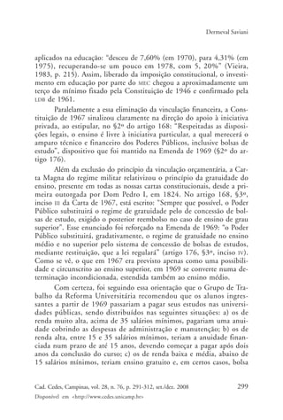 299Cad. Cedes, Campinas, vol. 28, n. 76, p. 291-312, set./dez. 2008
Disponível em <http://www.cedes.unicamp.br>
Dermeval Saviani
aplicados na educação: “desceu de 7,60% (em 1970), para 4,31% (em
1975), recuperando-se um pouco em 1978, com 5, 20%” (Vieira,
1983, p. 215). Assim, liberado da imposição constitucional, o investi-
mento em educação por parte do MEC chegou a aproximadamente um
terço do mínimo fixado pela Constituição de 1946 e confirmado pela
LDB de 1961.
Paralelamente a essa eliminação da vinculação financeira, a Cons-
tituição de 1967 sinalizou claramente na direção do apoio à iniciativa
privada, ao estipular, no §2º do artigo 168: “Respeitadas as disposi-
ções legais, o ensino é livre à iniciativa particular, a qual merecerá o
amparo técnico e financeiro dos Poderes Públicos, inclusive bolsas de
estudo”, dispositivo que foi mantido na Emenda de 1969 (§2º do ar-
tigo 176).
Além da exclusão do princípio da vinculação orçamentária, a Car-
ta Magna do regime militar relativizou o princípio da gratuidade do
ensino, presente em todas as nossas cartas constitucionais, desde a pri-
meira outorgada por Dom Pedro I, em 1824. No artigo 168, §3º,
inciso III da Carta de 1967, está escrito: “Sempre que possível, o Poder
Público substituirá o regime de gratuidade pelo de concessão de bol-
sas de estudo, exigido o posterior reembolso no caso de ensino de grau
superior”. Esse enunciado foi reforçado na Emenda de 1969: “o Poder
Público substituirá, gradativamente, o regime de gratuidade no ensino
médio e no superior pelo sistema de concessão de bolsas de estudos,
mediante restituição, que a lei regulará” (artigo 176, §3º, inciso IV).
Como se vê, o que em 1967 era previsto apenas como uma possibili-
dade e circunscrito ao ensino superior, em 1969 se converte numa de-
terminação incondicionada, estendida também ao ensino médio.
Com certeza, foi seguindo essa orientação que o Grupo de Tra-
balho da Reforma Universitária recomendou que os alunos ingres-
santes a partir de 1969 passariam a pagar seus estudos nas universi-
dades públicas, sendo distribuídos nas seguintes situações: a) os de
renda muito alta, acima de 35 salários mínimos, pagariam uma anui-
dade cobrindo as despesas de administração e manutenção; b) os de
renda alta, entre 15 e 35 salários mínimos, teriam a anuidade finan-
ciada num prazo de até 15 anos, devendo começar a pagar após dois
anos da conclusão do curso; c) os de renda baixa e média, abaixo de
15 salários mínimos, teriam ensino gratuito e, em certos casos, bolsa
Cad76_04ARTIGOS.pmd 1/4/2009, 09:58299
 