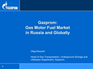 Gazprom:
    Gas Motor Fuel Market
    in Russia and Globally



      Oleg Aksyutin

      Head of Gas Transportation, Underground Storage and
      Utilization Department, Gazprom

1
 