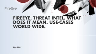 FIREEYE. THREAT INTEL. WHAT
DOES IT MEAN. USE-CASES
WORLD WIDE.
May, 2018
 