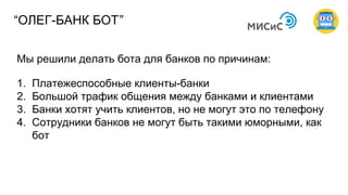 Мы решили делать бота для банков по причинам:
1. Платежеспособные клиенты-банки
2. Большой трафик общения между банками и клиентами
3. Банки хотят учить клиентов, но не могут это по телефону
4. Сотрудники банков не могут быть такими юморными, как
бот
“ОЛЕГ-БАНК БОТ”
 