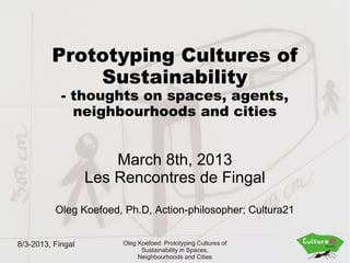 Prototyping Cultures of
             Sustainability
            - thoughts on spaces, agents,
              neighbourhoods and cities


                       March 8th, 2013
                   Les Rencontres de Fingal
          Oleg Koefoed, Ph.D, Action-philosopher; Cultura21


8/3-2013, Fingal        Oleg Koefoed: Prototyping Cultures of
                              Sustainability in Spaces,
                             Neighbourhoods and Cities
 