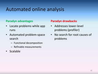 Automated online analysis

Paradyn advantages              Paradyn drawbacks
• Locate problems while app     • Addresses lower-level
  runs                            problems (profiler)
• Automated problem-space       • No search for root causes of
  search                          problems
   – Functional decomposition
   – Refinable measurements
• Scalable




                                                             15
 