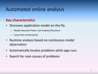 Automated online analysis
Key characteristics
• Discovers application model on-the-fly
   – Model execution flows, not modules/functions
   – Lossy trace compression

• Runtime analysis based on continuous model
  observation
• Automatically locates problems while app runs
• Search for root-causes of problems


                                                    17
 