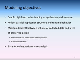 Modeling objectives

• Enable high-level understanding of application performance

• Reflect parallel application structure and runtime behavior

• Maintain tradeoff between volume of collected data and level
  of preserved details
   – Communication and computational patterns

   – Causality of events

• Base for online performance analysis


                                                                19
 