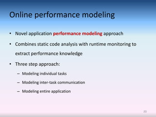 Online performance modeling

• Novel application performance modeling approach

• Combines static code analysis with runtime monitoring to
  extract performance knowledge

• Three step approach:
   – Modeling individual tasks

   – Modeling inter-task communication

   – Modeling entire application



                                                             20
 