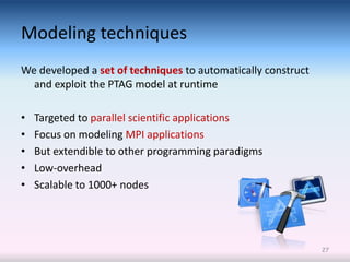 Modeling techniques
We developed a set of techniques to automatically construct
  and exploit the PTAG model at runtime

•   Targeted to parallel scientific applications
•   Focus on modeling MPI applications
•   But extendible to other programming paradigms
•   Low-overhead
•   Scalable to 1000+ nodes




                                                              27
 