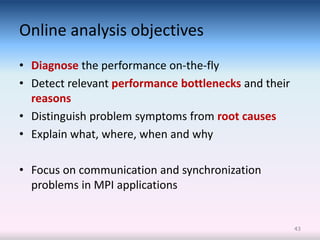 Online analysis objectives
• Diagnose the performance on-the-fly
• Detect relevant performance bottlenecks and their
  reasons
• Distinguish problem symptoms from root causes
• Explain what, where, when and why

• Focus on communication and synchronization
  problems in MPI applications


                                                      43
 