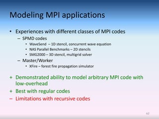 Modeling MPI applications
• Experiences with different classes of MPI codes
   – SPMD codes
      • WaveSend – 1D stencil, concurrent wave equation
      • NAS Parallel Benchmarks – 2D stencils
      • SMG2000 – 3D stencil, multigrid solver
   – Master/Worker
      • XFire – forest fire propagation simulator

+ Demonstrated ability to model arbitrary MPI code with
  low-overhead
+ Best with regular codes
– Limitations with recursive codes

                                                          62
 