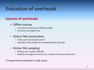 Evaluation of overheads
Sources of overheads
    • Offline startup
         – Less than 20 seconds per 1MB executable
         – In function of program size

    • Online TAG construction
         – 4-20 μs per instrumented call (*)
         – Depends on the number of instrumented calls and loops

    • Online TAG sampling
         – 40-50 μs per snapshot (256 KB)
         – Depends on program structure size, number of communication links


(*) Experiments conducted in UAB cluster

                                                                              65
 