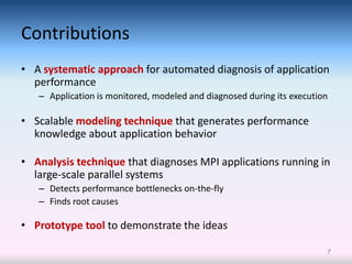 Contributions
• A systematic approach for automated diagnosis of application
  performance
   – Application is monitored, modeled and diagnosed during its execution

• Scalable modeling technique that generates performance
  knowledge about application behavior

• Analysis technique that diagnoses MPI applications running in
  large-scale parallel systems
   – Detects performance bottlenecks on-the-fly
   – Finds root causes

• Prototype tool to demonstrate the ideas

                                                                        7
 