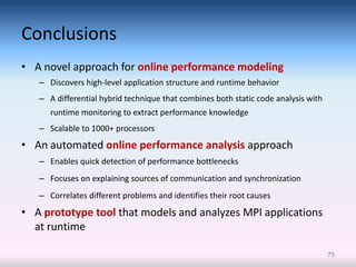 Conclusions
• A novel approach for online performance modeling
   – Discovers high-level application structure and runtime behavior
   – A differential hybrid technique that combines both static code analysis with
      runtime monitoring to extract performance knowledge
   – Scalable to 1000+ processors
• An automated online performance analysis approach
   – Enables quick detection of performance bottlenecks
   – Focuses on explaining sources of communication and synchronization
   – Correlates different problems and identifies their root causes
• A prototype tool that models and analyzes MPI applications
  at runtime

                                                                                    75
 