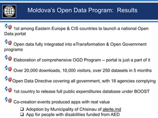 Moldova’s Open Data Program: Results

    1st among Eastern Europe & CIS countries to launch a national Open
Data portal

    Open data fully integrated into eTransformation & Open Government
programs

    Elaboration of comprehensive OGD Program -- portal is just a part of it

    Over 20,000 downloads, 10,000 visitors, over 250 datasets in 5 months

   Open Data Directive covering all government, with 18 agencies complying

    1st country to release full public expenditures database under BOOST

    Co-creation events produced apps with real value
        Adoption by Municipality of Chisinau of alerte.md
        App for people with disabilities funded from AED
 