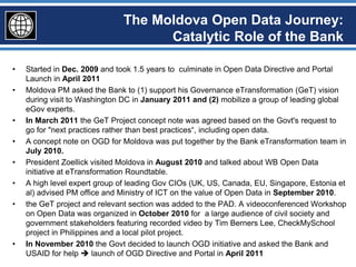 The Moldova Open Data Journey:
                                    Catalytic Role of the Bank

•   Started in Dec. 2009 and took 1.5 years to culminate in Open Data Directive and Portal
    Launch in April 2011
•   Moldova PM asked the Bank to (1) support his Governance eTransformation (GeT) vision
    during visit to Washington DC in January 2011 and (2) mobilize a group of leading global
    eGov experts.
•   In March 2011 the GeT Project concept note was agreed based on the Govt's request to
    go for "next practices rather than best practices“, including open data.
•   A concept note on OGD for Moldova was put together by the Bank eTransformation team in
    July 2010.
•   President Zoellick visited Moldova in August 2010 and talked about WB Open Data
    initiative at eTransformation Roundtable.
•   A high level expert group of leading Gov CIOs (UK, US, Canada, EU, Singapore, Estonia et
    al) advised PM office and Ministry of ICT on the value of Open Data in September 2010.
•   the GeT project and relevant section was added to the PAD. A videoconferenced Workshop
    on Open Data was organized in October 2010 for a large audience of civil society and
    government stakeholders featuring recorded video by Tim Berners Lee, CheckMySchool
    project in Philippines and a local pilot project.
•   In November 2010 the Govt decided to launch OGD initiative and asked the Bank and
    USAID for help  launch of OGD Directive and Portal in April 2011
 