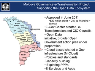 Moldova Governance e-Transformation Project:
        Supporting the Open Data Ecosystem

             • Approved in June 2011
                 •$20 million credit + Gov co-financing +
                 grants)
             •E-Gov Center created, e-
             Transformation and CIO Councils
             • Open Data
             initiative, broader Open
             Government action plan under
             preparation
             • Cloud-based shared e-Gov
             infrastructure (M-Cloud)
             •Policies and standards
             •Capacity building
             • Exploring PPPs
             •E-Services and Apps
 