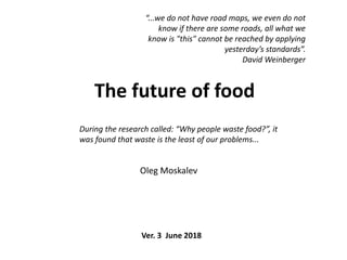 The future of food
Oleg Moskalev
During the research called: “Why people waste food?”, it
was found that waste is the least of our problems...
“...we do not have road maps, we even do not
know if there are some roads, all what we
know is "this" cannot be reached by applying
yesterday’s standards”.
David Weinberger
Ver. 3 June 2018
 