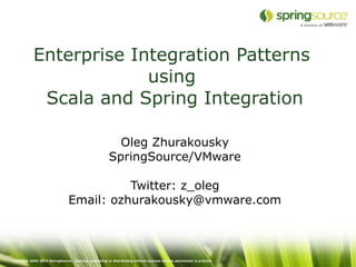 Enterprise Integration Patterns
                         using
             Scala and Spring Integration

                                                          Oleg Zhurakousky
                                                        SpringSource/VMware

                                          Twitter: z_oleg
                                Email: ozhurakousky@vmware.com



Copyright 2005-2010 SpringSource. Copying, publishing or distributing without express written permission is prohibit
 