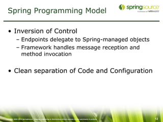 Spring Programming Model

  • Inversion of Control
             – Endpoints delegate to Spring-managed objects
             – Framework handles message reception and
               method invocation


  • Clean separation of Code and Configuration




Copyright 2005-2010 SpringSource. Copying, publishing or distributing without express written permission is prohibit   12
 