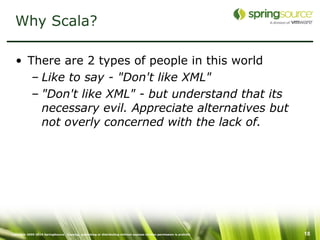 Why Scala?

  • There are 2 types of people in this world
     – Like to say - "Don't like XML"
     – "Don't like XML" - but understand that its
       necessary evil. Appreciate alternatives but
       not overly concerned with the lack of.




Copyright 2005-2010 SpringSource. Copying, publishing or distributing without express written permission is prohibit   18
 