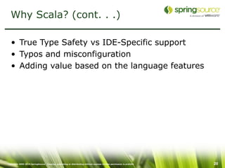 Why Scala? (cont. . .)

  • True Type Safety vs IDE-Specific support
  • Typos and misconfiguration
  • Adding value based on the language features




Copyright 2005-2010 SpringSource. Copying, publishing or distributing without express written permission is prohibit   20
 