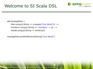 Welcome to SI Scala DSL


        val messageFlow =
                 filter.using{p:String => p.equals("Cool World")} -->
                 transform.using{p:String => "Goodbye " + p} -->
                 handle.using{p:String => println(p)}


        messageFlow.sendAndReceive[String]("Cool World")




Copyright 2005-2010 SpringSource. Copying, publishing or distributing without express written permission is prohibit   21
 