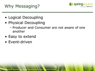 Why Messaging?

   • Logical Decoupling
   • Physical Decoupling
             – Producer and Consumer are not aware of one
               another
   • Easy to extend
   • Event-driven




Copyright 2005-2010 SpringSource. Copying, publishing or distributing without express written permission is prohibit   4
 