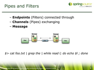 Pipes and Filters

             – Endpoints (Filters) connected through
             – Channels (Pipes) exchanging
             – Message




   $> cat foo.txt | grep the | while read l; do echo $l ; done




Copyright 2005-2010 SpringSource. Copying, publishing or distributing without express written permission is prohibit   5
 