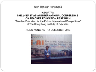 Oleh-oleh dari Hong Kong   KEGIATAN THE 2 nd  EAST ASIAN INTERNATIONAL CONFERENCE  ON TEACHER EDUCATION RESEARCH “ Teacher Education for the Future: International Perspectives” at The Hong Kong Institute of Education HONG KONG, 15 – 17 DESEMBER 2010   