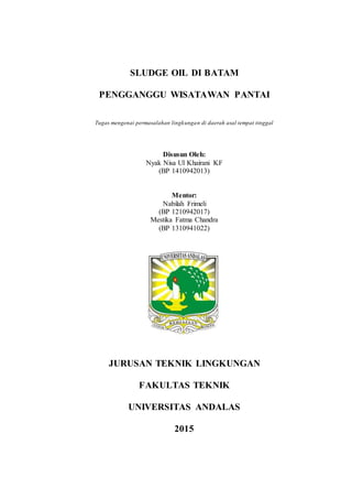 SLUDGE OIL DI BATAM
PENGGANGGU WISATAWAN PANTAI
Tugas mengenai permasalahan lingkungan di daerah asal tempat tinggal
Disusun Oleh:
Nyak Nisa Ul Khairani KF
(BP 1410942013)
Mentor:
Nabilah Frimeli
(BP 1210942017)
Mestika Fatma Chandra
(BP 1310941022)
JURUSAN TEKNIK LINGKUNGAN
FAKULTAS TEKNIK
UNIVERSITAS ANDALAS
2015
 