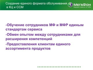Создание единого формата обслуживания
в КЦ и ССМ




-Обучение сотрудников МФ и МФР единым
стандартам сервиса
-Обмен опытом между сотрудниками для
расширения компетенций
-Предоставления клиентам единого
ассортимента продуктов
 