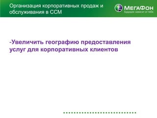 Организация корпоративных продаж и
обслуживания в ССМ




-Увеличить географию предоставления
услуг для корпоративных клиентов
 