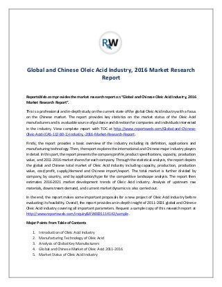 Global and Chinese Oleic Acid Industry, 2016 Market Research
Report
ReportsWeb.com provides the market research report on “Global and Chinese Oleic Acid Industry, 2016
Market Research Report”.
This is a professional and in-depth study on the current state of the global Oleic Acid industry with a focus
on the Chinese market. The report provides key statistics on the market status of the Oleic Acid
manufacturers and is a valuable source of guidance and direction for companies and individuals interested
in the industry. View complete report with TOC at http://www.reportsweb.com/Global-and-Chinese-
Oleic-Acid-(CAS-112-80-1)-Industry,-2016-Market-Research-Report .
Firstly, the report provides a basic overview of the industry including its definition, applications and
manufacturing technology. Then, the report explores the international and Chinese major industry players
in detail. In this part, the report presents the company profile, product specifications, capacity, production
value, and 2011-2016 market shares for each company. Through the statistical analysis, the report depicts
the global and Chinese total market of Oleic Acid industry including capacity, production, production
value, cost/profit, supply/demand and Chinese import/export. The total market is further divided by
company, by country, and by application/type for the competitive landscape analysis. The report then
estimates 2016-2021 market development trends of Oleic Acid industry. Analysis of upstream raw
materials, downstream demand, and current market dynamics is also carried out.
In the end, the report makes some important proposals for a new project of Oleic Acid Industry before
evaluating its feasibility. Overall, the report provides an in-depth insight of 2011-2021 global and Chinese
Oleic Acid industry covering all important parameters. Request a sample copy of this research report at
http://www.reportsweb.com/inquiry&RW0001114142/sample .
Major Points from Table of Contents
1. Introduction of Oleic Acid Industry
2. Manufacturing Technology of Oleic Acid
3. Analysis of Global Key Manufacturers
4. Global and Chinese Market of Oleic Acid 2011-2016
5. Market Status of Oleic Acid Industry
 