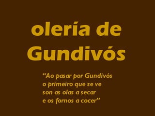 olería de
Gundivós
 “Ao pasar por Gundivós
 o primeiro que se ve
 son as olas a secar
 e os fornos a cocer”
 