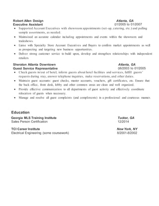 Robert Allen Design Atlanta, GA
Executive Assistant 01/2005 to 01/2007
 Supported Account Executives with showroom appointments (set-up, catering, etc.) and pulling
sample assortments, as needed.
 Maintained an accurate calendar including appointments and events within the showroom and
tradeshows.
 Liaise with Specialty Store Account Executives and Buyers to confirm market appointments as well
as prospecting and targeting new business opportunities.
 Deliver strong customer service to build upon, develop and strengthen relationships with independent
retailers
Sheraton Atlanta Downtown Atlanta, GA
Guest Service Representative 06/2003 to 01/2005
 Check guests in/out of hotel, inform guests about hotel facilities and services, fulfill guests’
requests during stay, answer telephone inquiries, make reservations, and other duties.
 Maintain guest accounts: guest checks, master accounts, vouchers, gift certificates, etc. Ensure that
the back office, front desk, lobby and other common areas are clean and well organized.
 Provide effective communication to all departments of guest activity and effectively coordinate
relocation of guests when necessary.
 Manage and resolve all guest complaints (and compliments) in a professional and courteous manner.
Education
Georgia MLS Training Institute Tucker, GA
Sales Person Certification 12/2014
TCI Career Institute New York, NY
Electrical Engineering (some coursework) 8/2001-8/2002
 