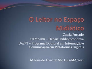 Cassia Furtado
       UFMA/BR – Depart. Biblioteconomia
UA/PT – Programa Doutoral em Informação e
      Comunicação em Plataformas Digitais


       6ª Feira do Livro de São Luís-MA/2012
 